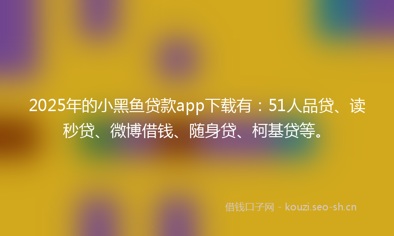2025年的小黑鱼贷款app下载有：51人品贷、读秒贷、微博借钱、随身贷、柯基贷等。