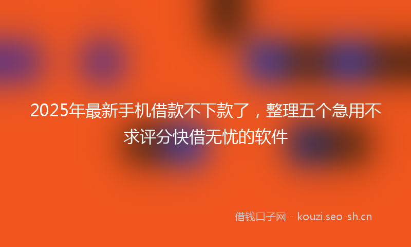 2025年最新手机借款不下款了，整理五个急用不求评分快借无忧的软件