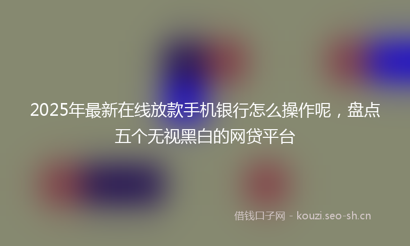 2025年最新在线放款手机银行怎么操作呢，盘点五个无视黑白的网贷平台