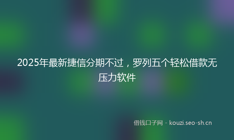 2025年最新捷信分期不过，罗列五个轻松借款无压力软件