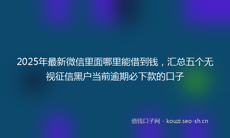 2025年最新微信里面哪里能借到钱，汇总五个无视征信黑户当前逾期必下款的口子
