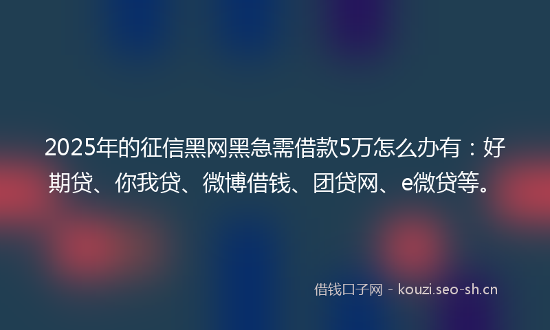 2025年的征信黑网黑急需借款5万怎么办有：好期贷、你我贷、微博借钱、团贷网、e微贷等。