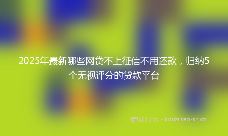 2025年最新哪些网贷不上征信不用还款，归纳5个无视评分的贷款平台