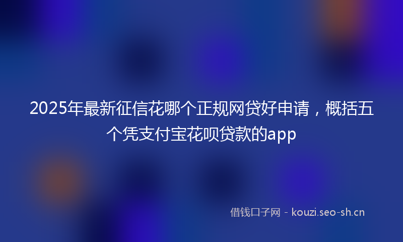 2025年最新征信花哪个正规网贷好申请，概括五个凭支付宝花呗贷款的app