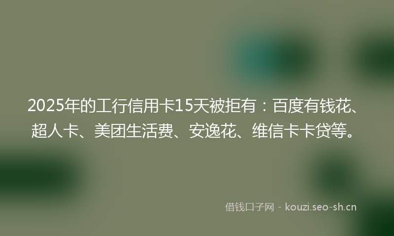 2025年的工行信用卡15天被拒有：百度有钱花、超人卡、美团生活费、安逸花、维信卡卡贷等。