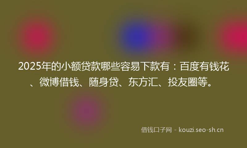 2025年的小额贷款哪些容易下款有：百度有钱花、微博借钱、随身贷、东方汇、投友圈等。