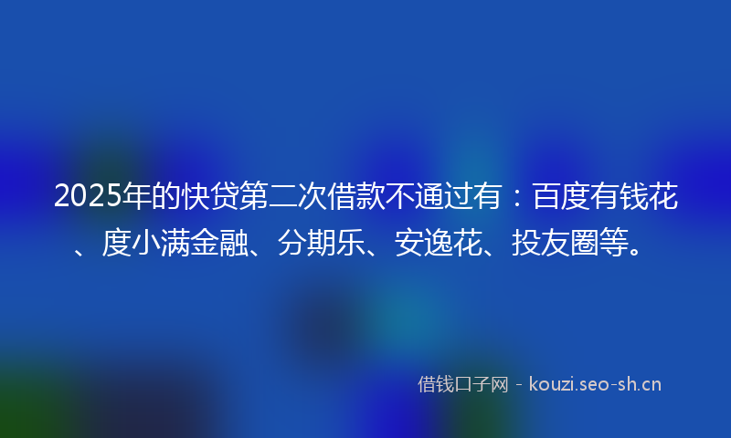 2025年的快贷第二次借款不通过有：百度有钱花、度小满金融、分期乐、安逸花、投友圈等。