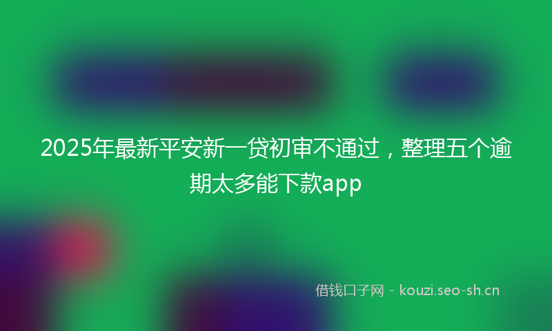 2025年最新平安新一贷初审不通过，整理五个逾期太多能下款app