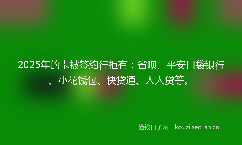 2025年的卡被签约行拒有：省呗、平安口袋银行、小花钱包、快贷通、人人贷等。