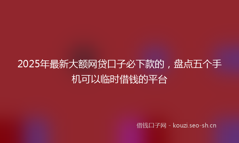 2025年最新大额网贷口子必下款的，盘点五个手机可以临时借钱的平台