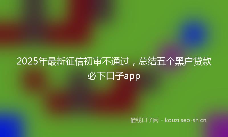 2025年最新征信初审不通过，总结五个黑户贷款必下口子app
