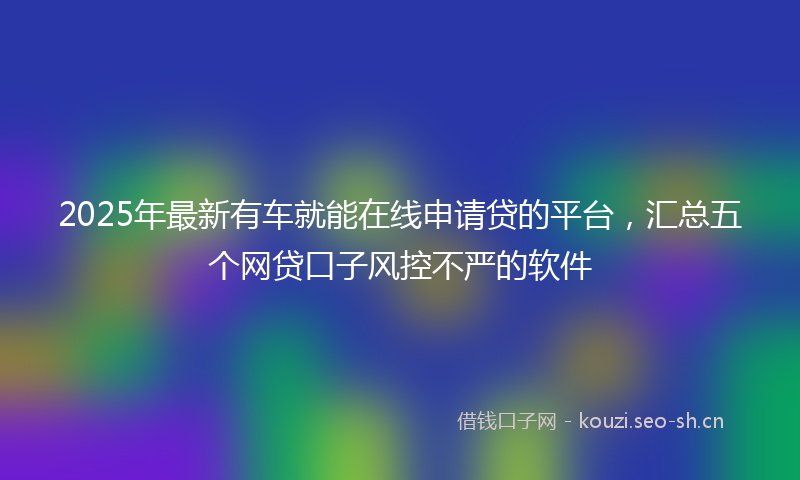 2025年最新有车就能在线申请贷的平台，汇总五个网贷口子风控不严的软件