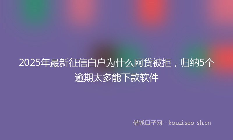 2025年最新征信白户为什么网贷被拒，归纳5个逾期太多能下款软件