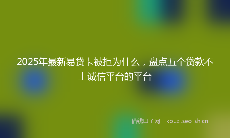2025年最新易贷卡被拒为什么，盘点五个贷款不上诚信平台的平台