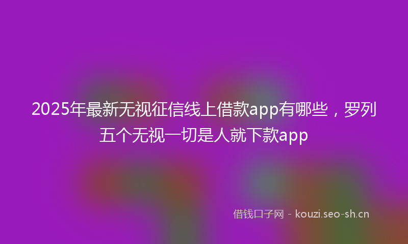 2025年最新无视征信线上借款app有哪些，罗列五个无视一切是人就下款app