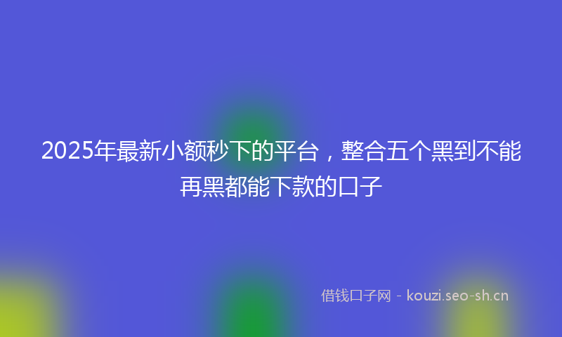 2025年最新小额秒下的平台，整合五个黑到不能再黑都能下款的口子