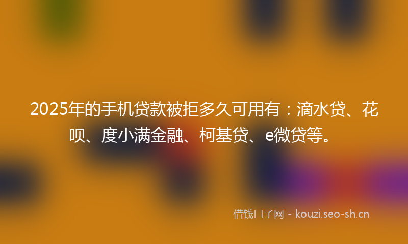 2025年的手机贷款被拒多久可用有：滴水贷、花呗、度小满金融、柯基贷、e微贷等。