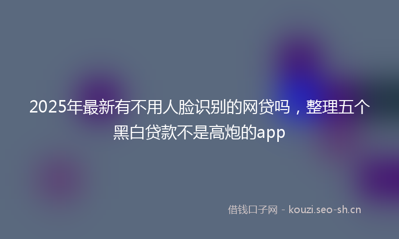2025年最新有不用人脸识别的网贷吗，整理五个黑白贷款不是高炮的app