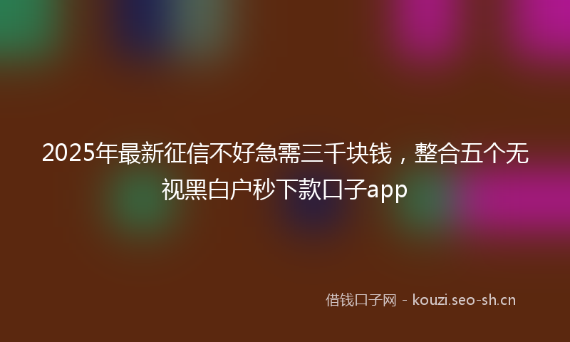 2025年最新征信不好急需三千块钱，整合五个无视黑白户秒下款口子app