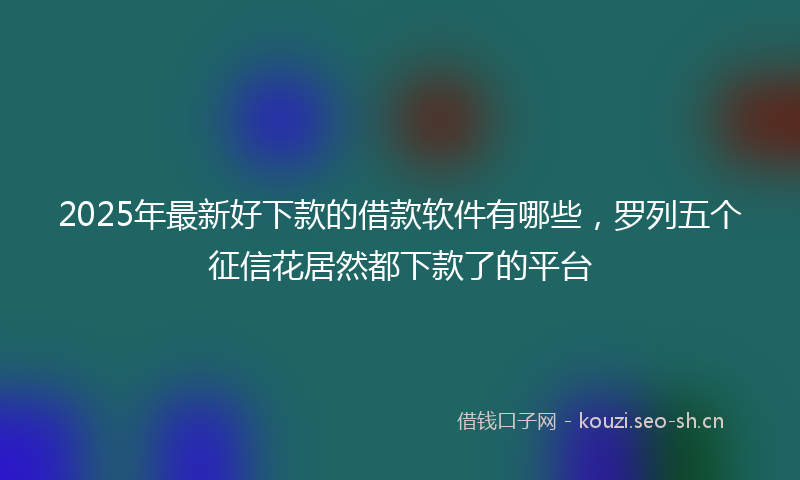 2025年最新好下款的借款软件有哪些，罗列五个征信花居然都下款了的平台