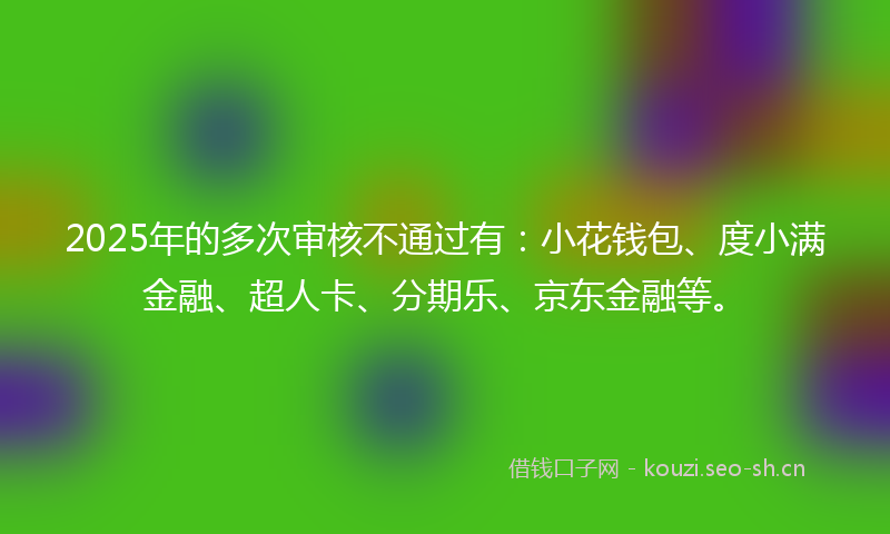 2025年的多次审核不通过有：小花钱包、度小满金融、超人卡、分期乐、京东金融等。