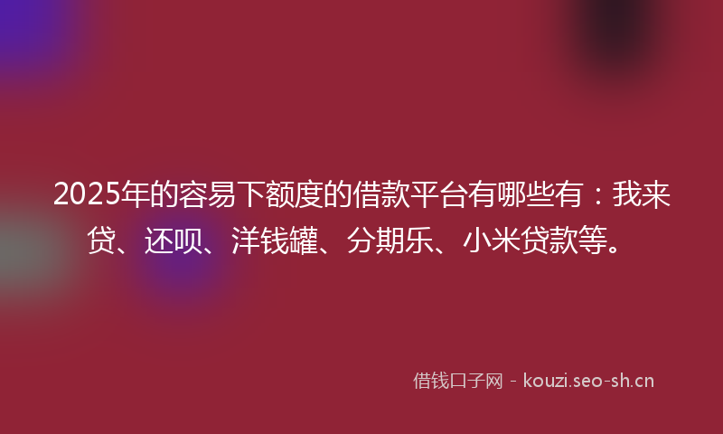 2025年的容易下额度的借款平台有哪些有：我来贷、还呗、洋钱罐、分期乐、小米贷款等。