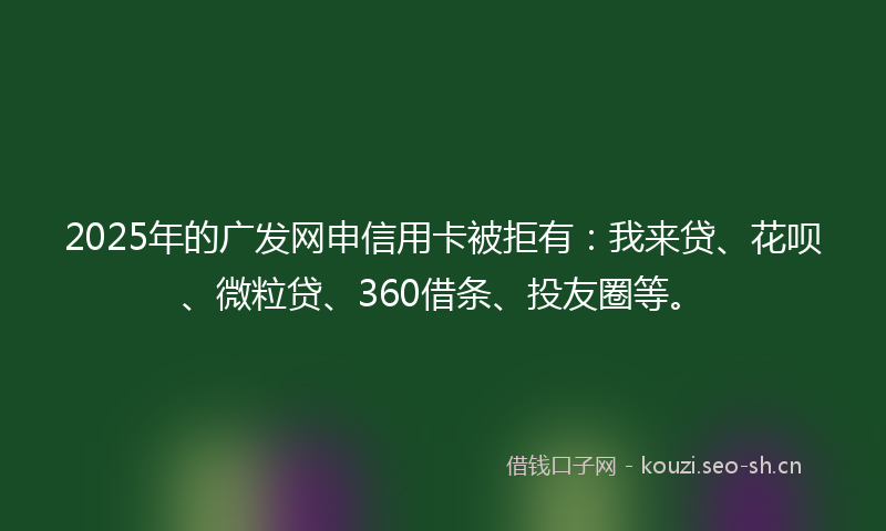 2025年的广发网申信用卡被拒有：我来贷、花呗、微粒贷、360借条、投友圈等。
