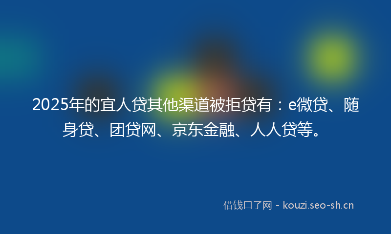 2025年的宜人贷其他渠道被拒贷有：e微贷、随身贷、团贷网、京东金融、人人贷等。