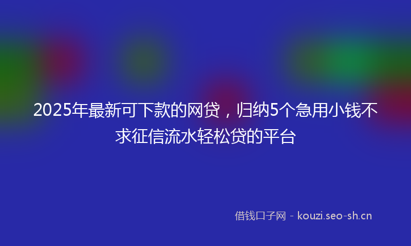 2025年最新可下款的网贷，归纳5个急用小钱不求征信流水轻松贷的平台