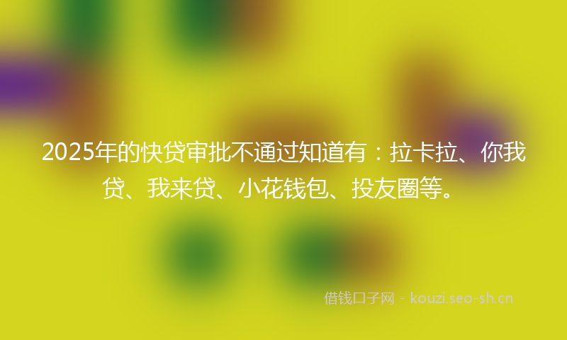 2025年的快贷审批不通过知道有：拉卡拉、你我贷、我来贷、小花钱包、投友圈等。