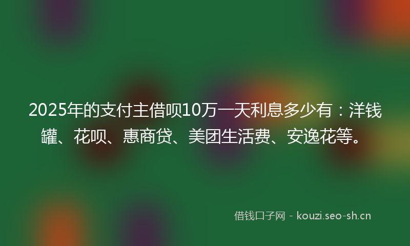 2025年的支付主借呗10万一天利息多少有:洋钱罐、花呗、惠商贷、美团生活费、安逸花等。