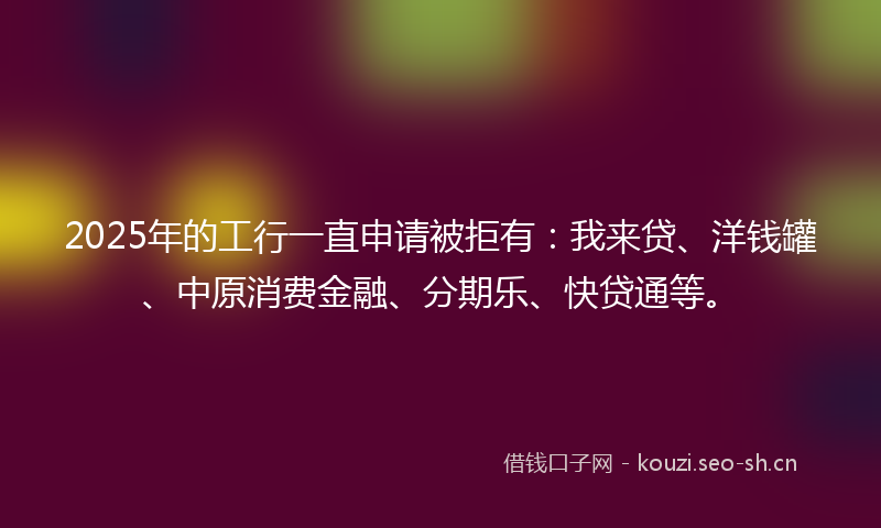 2025年的工行一直申请被拒有：我来贷、洋钱罐、中原消费金融、分期乐、快贷通等。