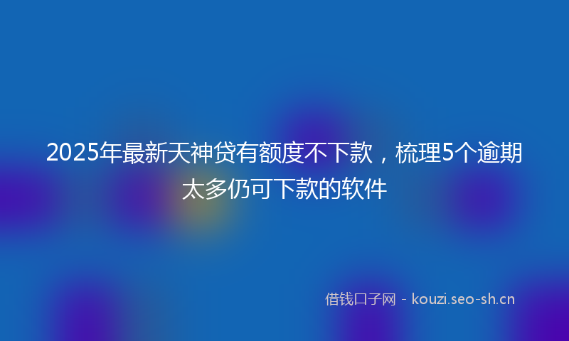 2025年最新天神贷有额度不下款，梳理5个逾期太多仍可下款的软件