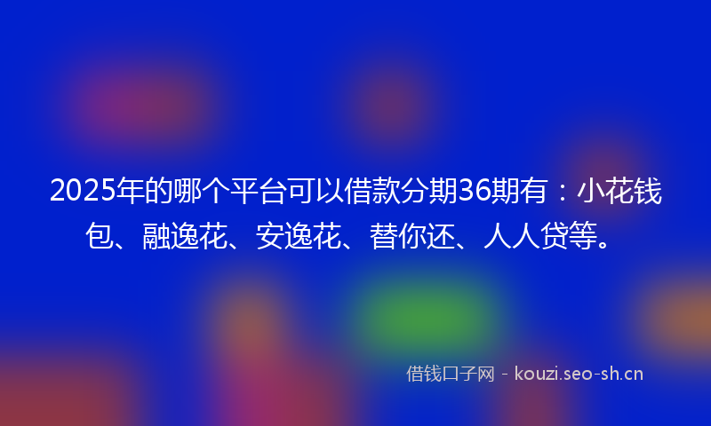 2025年的哪个平台可以借款分期36期有：小花钱包、融逸花、安逸花、替你还、人人贷等。