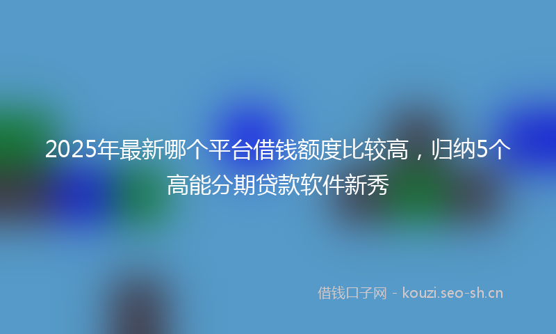 2025年最新哪个平台借钱额度比较高，归纳5个高能分期贷款软件新秀