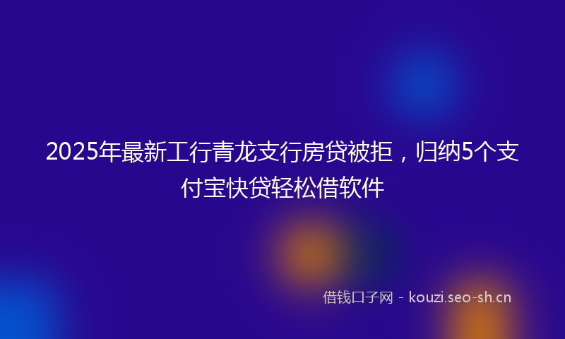 2025年最新工行青龙支行房贷被拒，归纳5个支付宝快贷轻松借软件