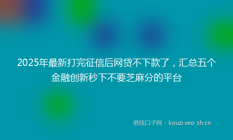 2025年最新打完征信后网贷不下款了，汇总五个金融创新秒下不要芝麻分的平台