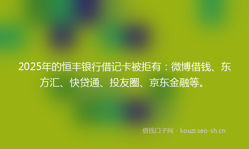 2025年的恒丰银行借记卡被拒有：微博借钱、东方汇、快贷通、投友圈、京东金融等。