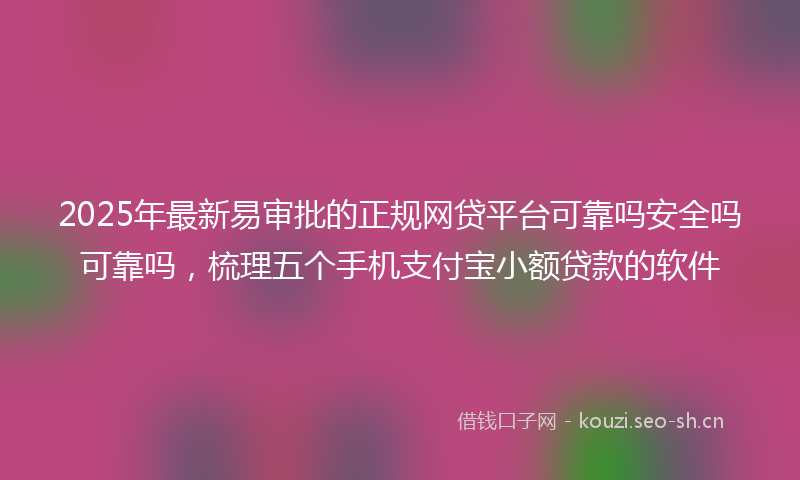 2025年最新易审批的正规网贷平台可靠吗安全吗可靠吗，梳理五个手机支付宝小额贷款的软件
