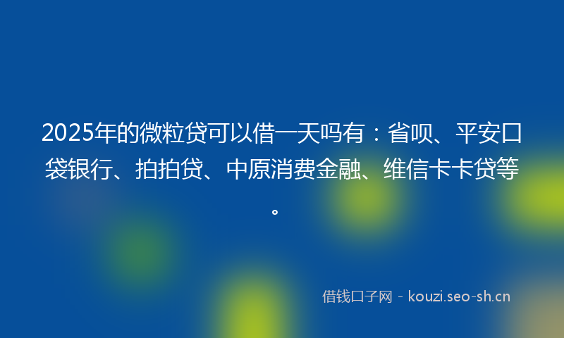 2025年的微粒贷可以借一天吗有：省呗、平安口袋银行、拍拍贷、中原消费金融、维信卡卡贷等。