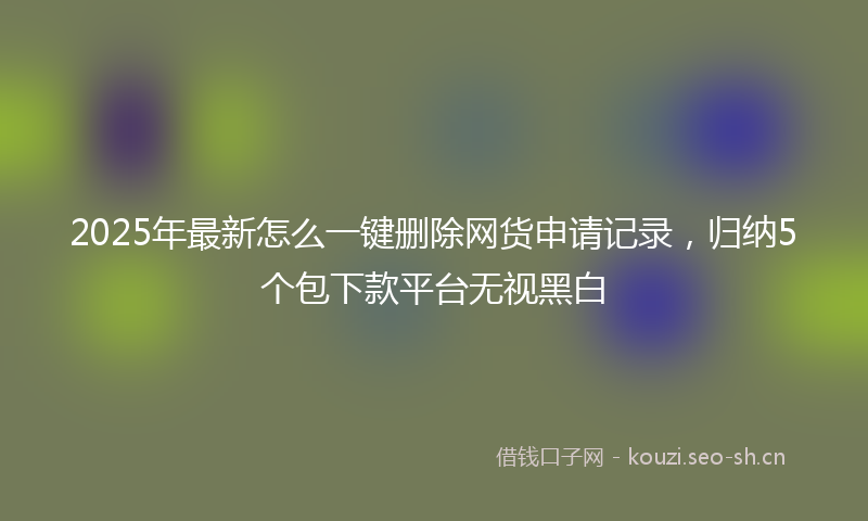 2025年最新怎么一键删除网货申请记录，归纳5个包下款平台无视黑白
