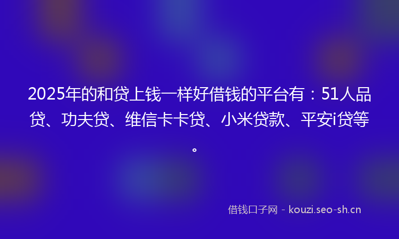 2025年的和贷上钱一样好借钱的平台有：51人品贷、功夫贷、维信卡卡贷、小米贷款、平安i贷等。