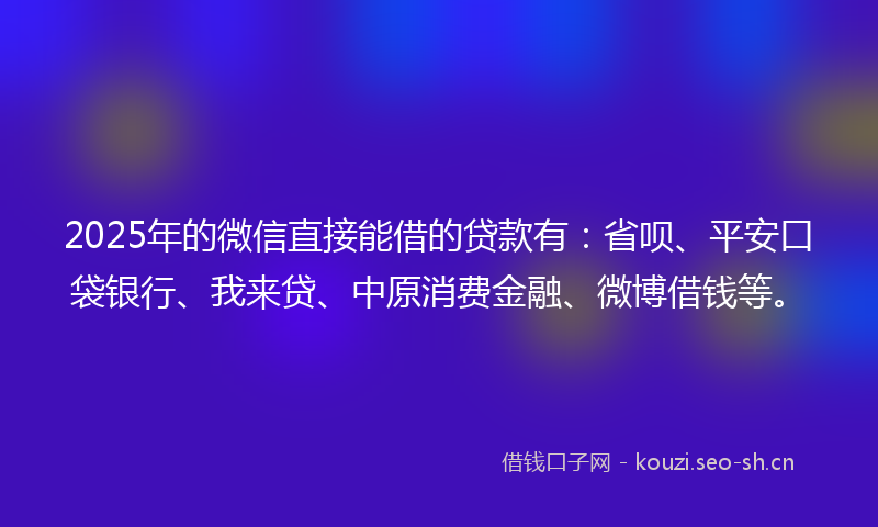 2025年的微信直接能借的贷款有：省呗、平安口袋银行、我来贷、中原消费金融、微博借钱等。