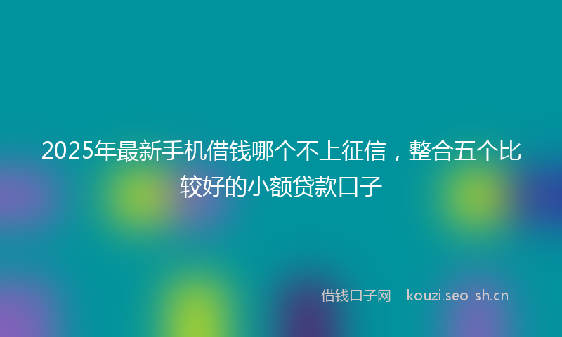 2025年最新手机借钱哪个不上征信，整合五个比较好的小额贷款口子