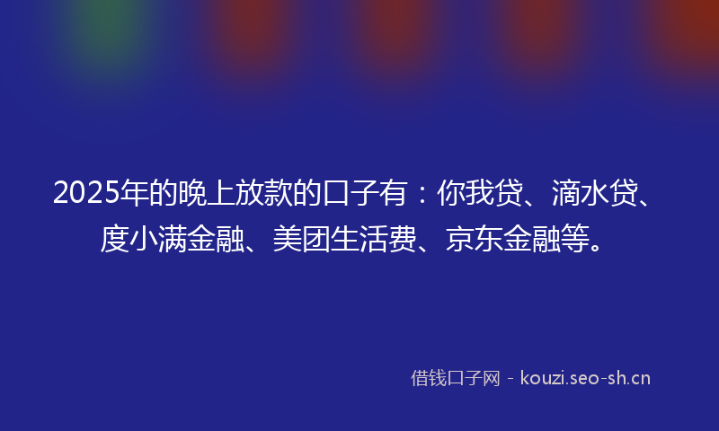 2025年的晚上放款的口子有：你我贷、滴水贷、度小满金融、美团生活费、京东金融等。