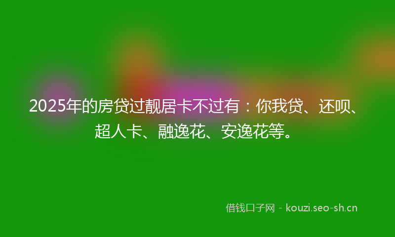 2025年的房贷过靓居卡不过有：你我贷、还呗、超人卡、融逸花、安逸花等。