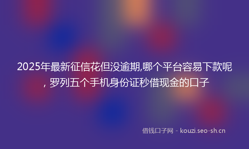 2025年最新征信花但没逾期,哪个平台容易下款呢，罗列五个手机身份证秒借现金的口子