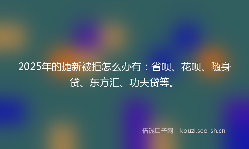2025年的捷新被拒怎么办有：省呗、花呗、随身贷、东方汇、功夫贷等。