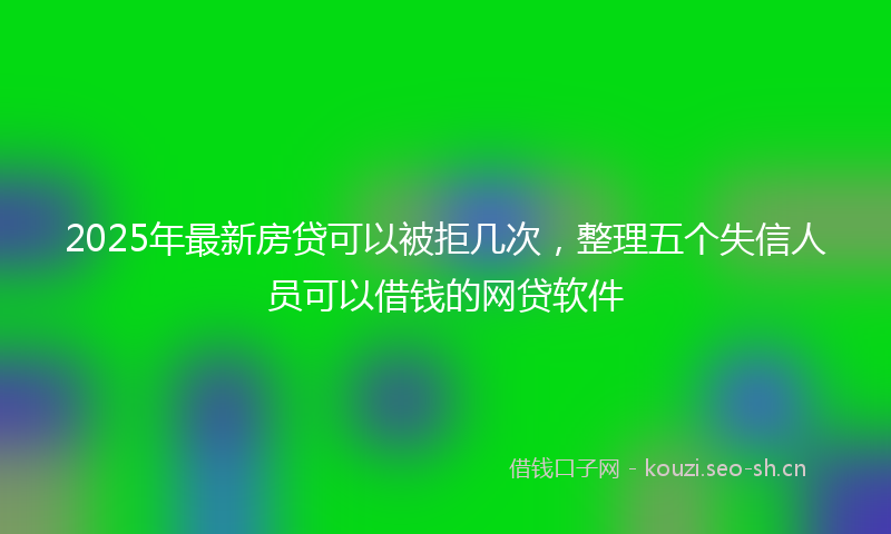 2025年最新房贷可以被拒几次，整理五个失信人员可以借钱的网贷软件