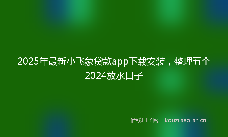 2025年最新小飞象贷款app下载安装，整理五个2024放水口子